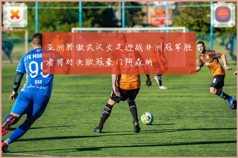 亚洲骄傲武汉女足迎战非洲冠军胜者将对决欧冠豪门阿森纳