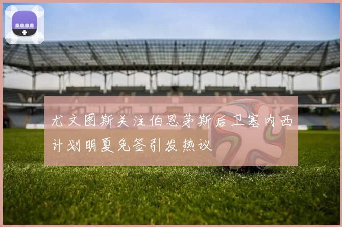 尤文图斯关注伯恩茅斯后卫塞内西计划明夏免签引发热议