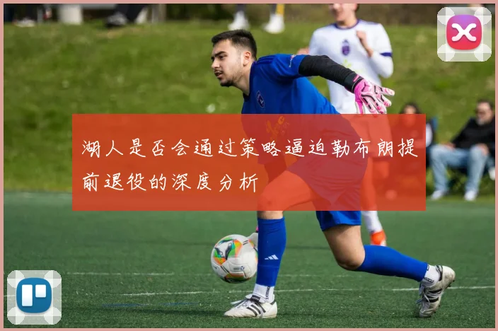 湖人是否会通过策略逼迫勒布朗提前退役的深度分析