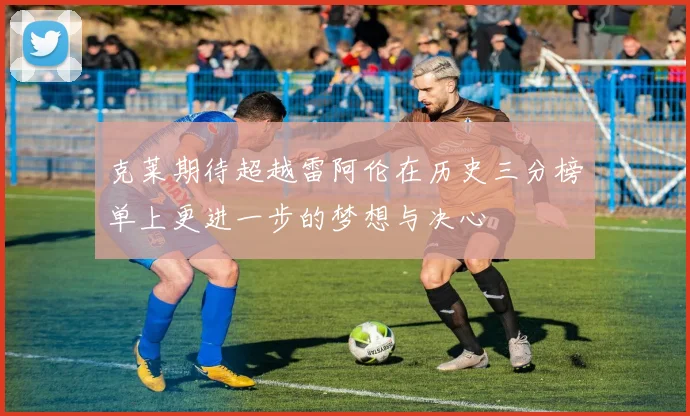 克莱期待超越雷阿伦在历史三分榜单上更进一步的梦想与决心