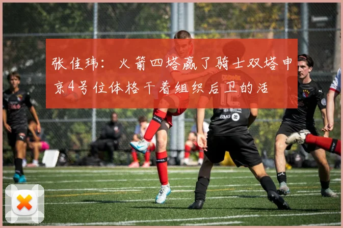 张佳玮：火箭四塔赢了骑士双塔申京4号位体格干着组织后卫的活