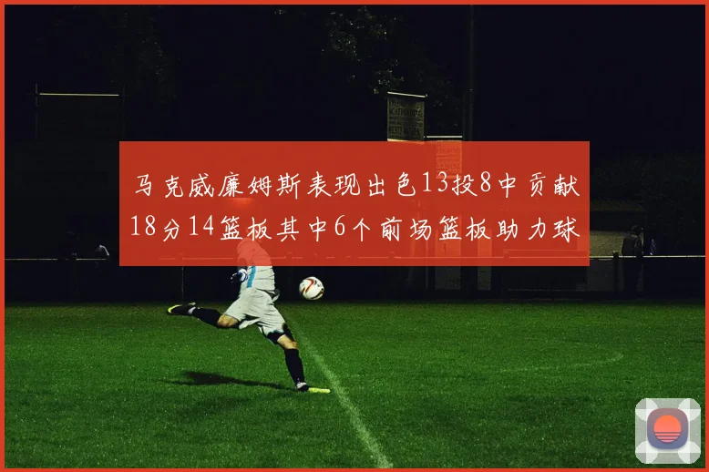 马克威廉姆斯表现出色13投8中贡献18分14篮板其中6个前场篮板助力球队