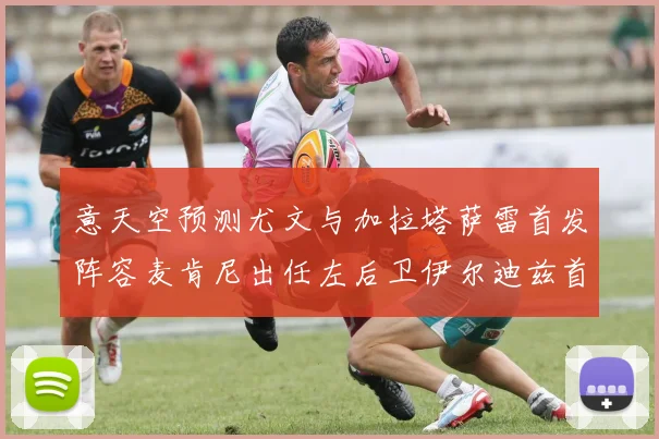 意天空预测尤文与加拉塔萨雷首发阵容麦肯尼出任左后卫伊尔迪兹首发出战