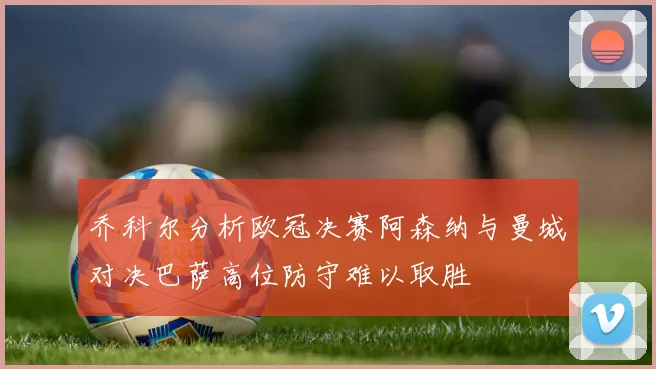 乔科尔分析欧冠决赛阿森纳与曼城对决巴萨高位防守难以取胜