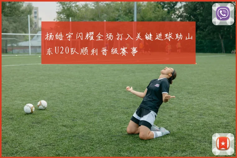 杨皓宇闪耀全场打入关键进球助山东U20队顺利晋级赛事