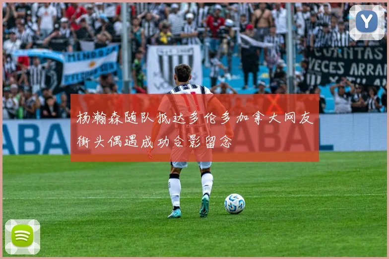 杨瀚森随队抵达多伦多加拿大网友街头偶遇成功合影留念