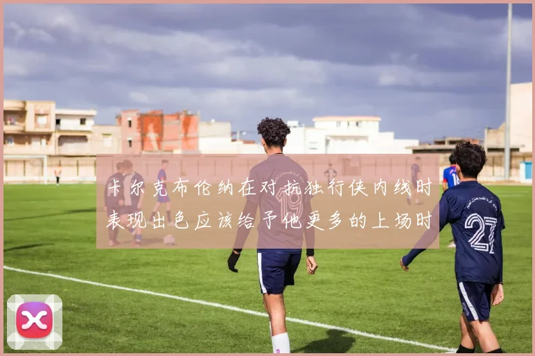 卡尔克布伦纳在对抗独行侠内线时表现出色应该给予他更多的上场时间