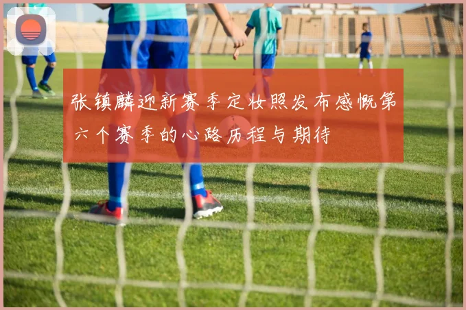 张镇麟迎新赛季定妆照发布感慨第六个赛季的心路历程与期待