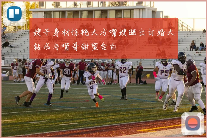 嫂子身材惊艳大方嘴嫂晒出订婚大钻戒与嘴哥甜蜜告白